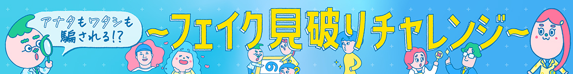 アナタもワタシも騙される!? フェイク見破りチャレンジ